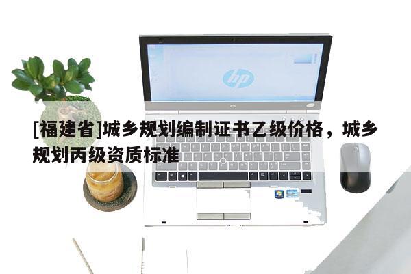 [福建省]城鄉(xiāng)規(guī)劃編制證書乙級價格，城鄉(xiāng)規(guī)劃丙級資質標準