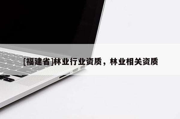 [福建省]林業(yè)行業(yè)資質(zhì)，林業(yè)相關(guān)資質(zhì)