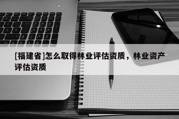 [福建省]怎么取得林業(yè)評估資質(zhì)，林業(yè)資產(chǎn)評估資質(zhì)