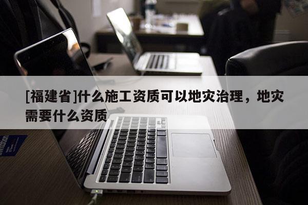 [福建省]什么施工資質(zhì)可以地災(zāi)治理，地災(zāi)需要什么資質(zhì)