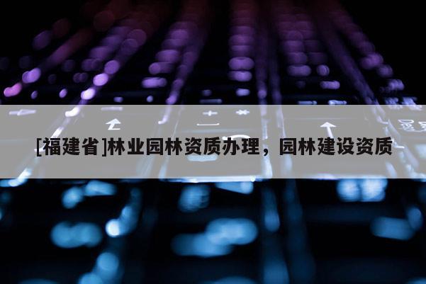 [福建省]林業(yè)園林資質(zhì)辦理，園林建設(shè)資質(zhì)