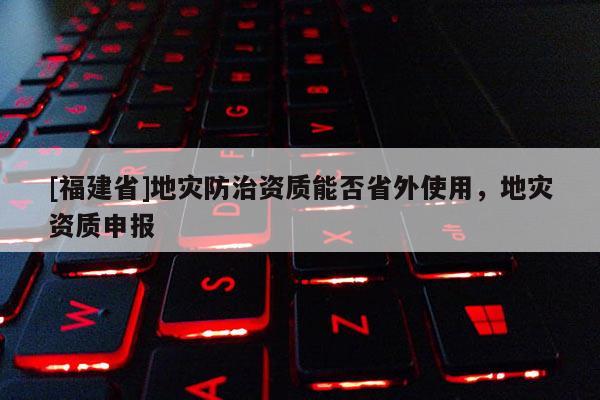 [福建省]地災(zāi)防治資質(zhì)能否省外使用，地災(zāi)資質(zhì)申報