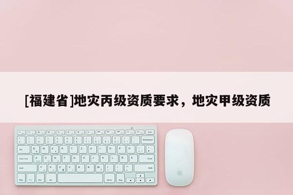 [福建省]地災(zāi)丙級資質(zhì)要求，地災(zāi)甲級資質(zhì)