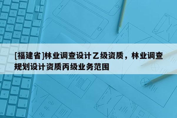 [福建省]林業(yè)調(diào)查設(shè)計乙級資質(zhì)，林業(yè)調(diào)查規(guī)劃設(shè)計資質(zhì)丙級業(yè)務范圍