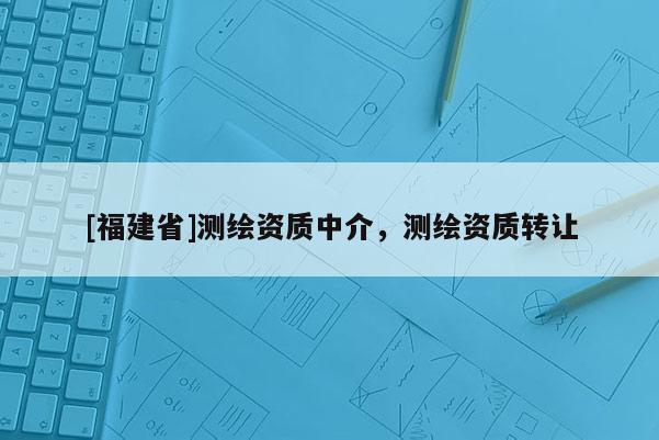 [福建省]測(cè)繪資質(zhì)中介，測(cè)繪資質(zhì)轉(zhuǎn)讓