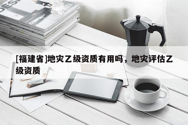 [福建省]地災(zāi)乙級資質(zhì)有用嗎，地災(zāi)評估乙級資質(zhì)