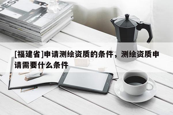 [福建省]申請測繪資質的條件，測繪資質申請需要什么條件