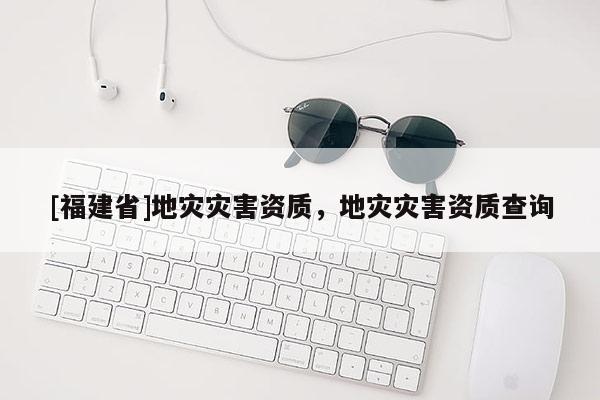 [福建省]地災(zāi)災(zāi)害資質(zhì)，地災(zāi)災(zāi)害資質(zhì)查詢