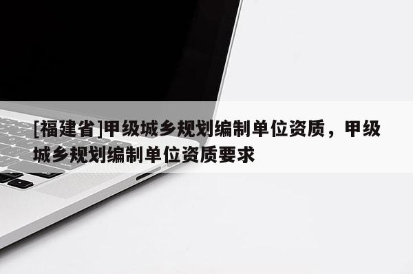 [福建省]甲級城鄉(xiāng)規(guī)劃編制單位資質(zhì)，甲級城鄉(xiāng)規(guī)劃編制單位資質(zhì)要求