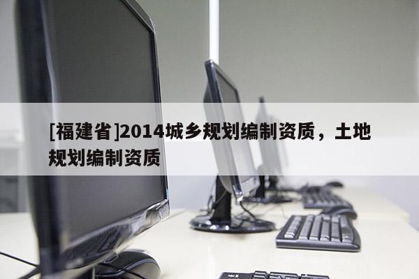 [福建省]2014城鄉(xiāng)規(guī)劃編制資質(zhì)，土地規(guī)劃編制資質(zhì)
