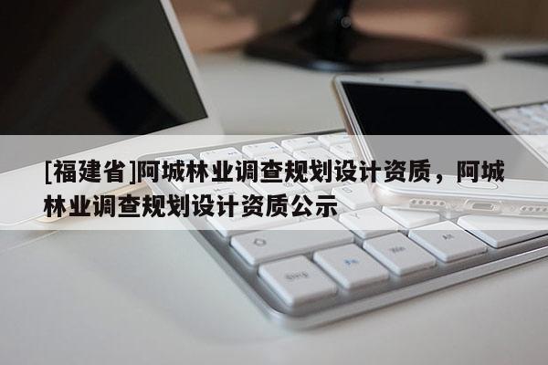 [福建省]阿城林業(yè)調(diào)查規(guī)劃設(shè)計(jì)資質(zhì)，阿城林業(yè)調(diào)查規(guī)劃設(shè)計(jì)資質(zhì)公示