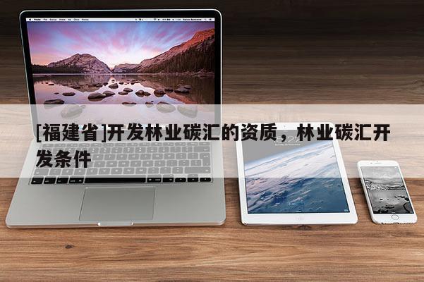 [福建省]開發(fā)林業(yè)碳匯的資質(zhì)，林業(yè)碳匯開發(fā)條件