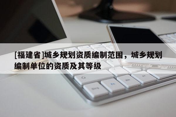 [福建省]城鄉(xiāng)規(guī)劃資質(zhì)編制范圍，城鄉(xiāng)規(guī)劃編制單位的資質(zhì)及其等級