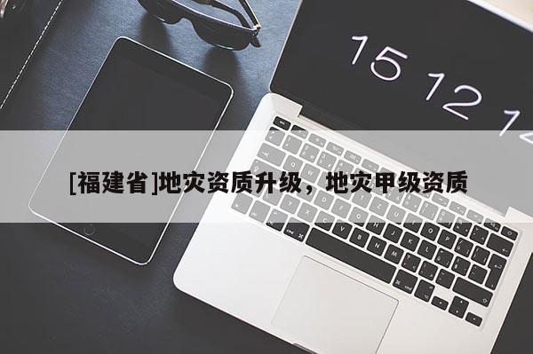 [福建省]地災(zāi)資質(zhì)升級(jí)，地災(zāi)甲級(jí)資質(zhì)