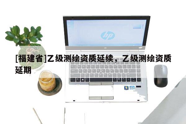 [福建省]乙級測繪資質(zhì)延續(xù)，乙級測繪資質(zhì)延期