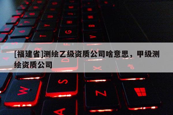[福建省]測(cè)繪乙級(jí)資質(zhì)公司啥意思，甲級(jí)測(cè)繪資質(zhì)公司