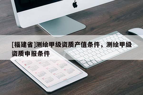 [福建省]測繪甲級資質(zhì)產(chǎn)值條件，測繪甲級資質(zhì)申報條件