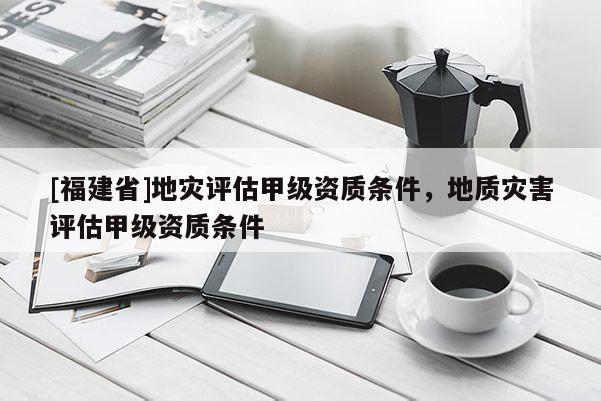 [福建省]地災(zāi)評估甲級資質(zhì)條件，地質(zhì)災(zāi)害評估甲級資質(zhì)條件