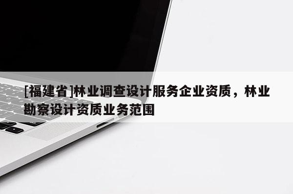 [福建省]林業(yè)調(diào)查設(shè)計(jì)服務(wù)企業(yè)資質(zhì)，林業(yè)勘察設(shè)計(jì)資質(zhì)業(yè)務(wù)范圍