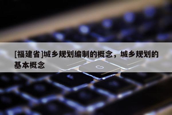 [福建省]城鄉(xiāng)規(guī)劃編制的概念，城鄉(xiāng)規(guī)劃的基本概念
