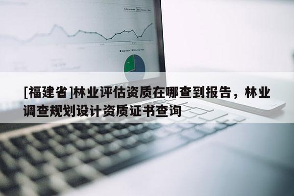 [福建省]林業(yè)評(píng)估資質(zhì)在哪查到報(bào)告，林業(yè)調(diào)查規(guī)劃設(shè)計(jì)資質(zhì)證書(shū)查詢