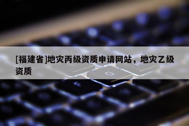 [福建省]地災(zāi)丙級(jí)資質(zhì)申請(qǐng)網(wǎng)站，地災(zāi)乙級(jí)資質(zhì)