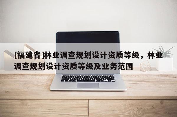 [福建省]林業(yè)調查規(guī)劃設計資質等級，林業(yè)調查規(guī)劃設計資質等級及業(yè)務范圍