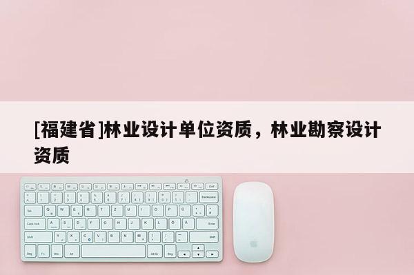 [福建省]林業(yè)設(shè)計(jì)單位資質(zhì)，林業(yè)勘察設(shè)計(jì)資質(zhì)
