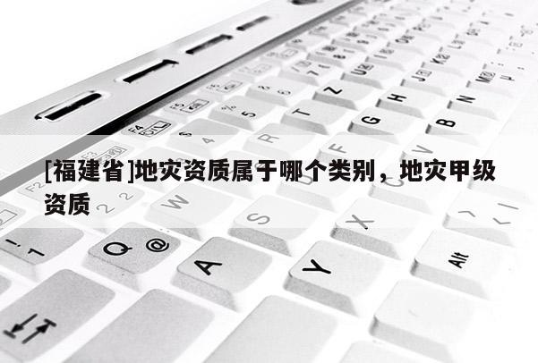 [福建省]地災(zāi)資質(zhì)屬于哪個(gè)類別，地災(zāi)甲級(jí)資質(zhì)