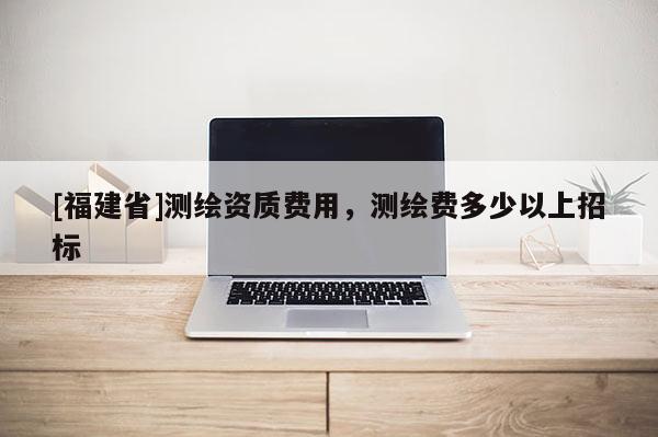 [福建省]測繪資質(zhì)費用，測繪費多少以上招標