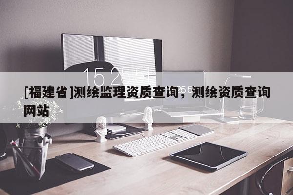 [福建省]測(cè)繪監(jiān)理資質(zhì)查詢，測(cè)繪資質(zhì)查詢網(wǎng)站