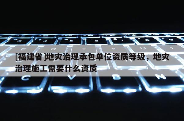 [福建省]地災(zāi)治理承包單位資質(zhì)等級，地災(zāi)治理施工需要什么資質(zhì)