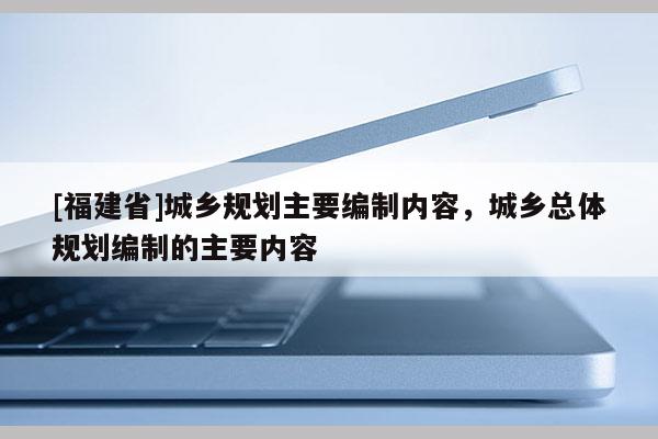 [福建省]城鄉(xiāng)規(guī)劃主要編制內(nèi)容，城鄉(xiāng)總體規(guī)劃編制的主要內(nèi)容