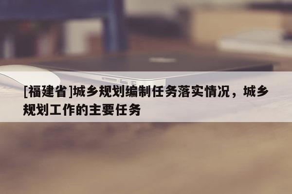 [福建省]城鄉(xiāng)規(guī)劃編制任務落實情況，城鄉(xiāng)規(guī)劃工作的主要任務