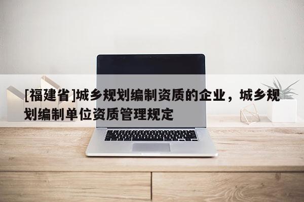 [福建省]城鄉(xiāng)規(guī)劃編制資質(zhì)的企業(yè)，城鄉(xiāng)規(guī)劃編制單位資質(zhì)管理規(guī)定