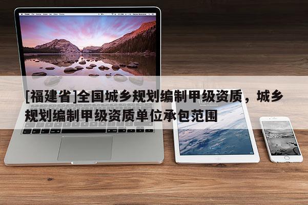 [福建省]全國城鄉(xiāng)規(guī)劃編制甲級資質(zhì)，城鄉(xiāng)規(guī)劃編制甲級資質(zhì)單位承包范圍