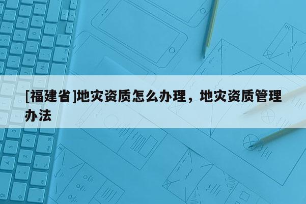 [福建省]地災資質(zhì)怎么辦理，地災資質(zhì)管理辦法