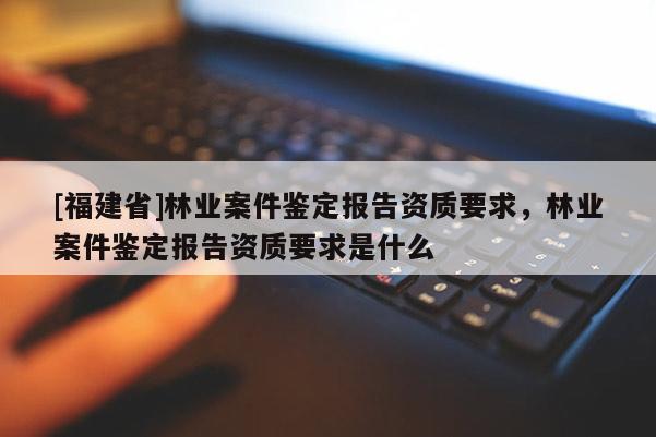 [福建省]林業(yè)案件鑒定報告資質(zhì)要求，林業(yè)案件鑒定報告資質(zhì)要求是什么