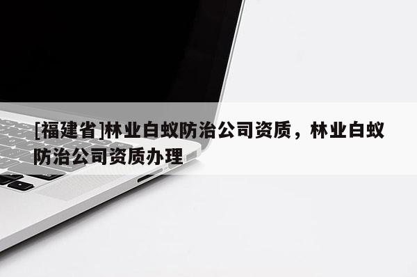 [福建省]林業(yè)白蟻防治公司資質(zhì)，林業(yè)白蟻防治公司資質(zhì)辦理