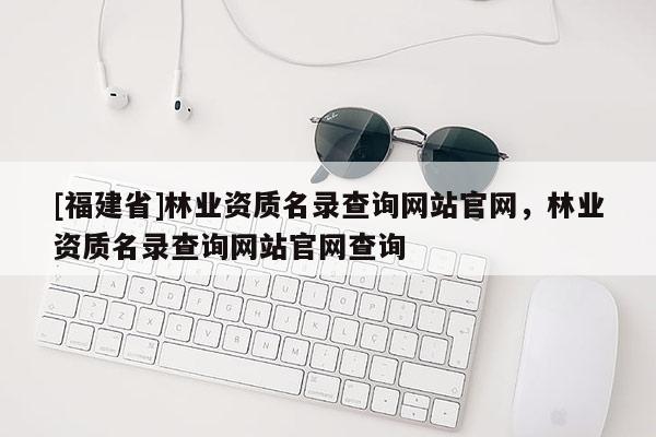 [福建省]林業(yè)資質(zhì)名錄查詢(xún)網(wǎng)站官網(wǎng)，林業(yè)資質(zhì)名錄查詢(xún)網(wǎng)站官網(wǎng)查詢(xún)