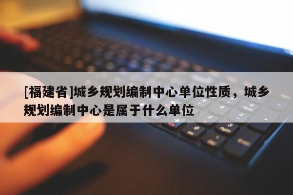 [福建省]城鄉(xiāng)規(guī)劃編制中心單位性質(zhì)，城鄉(xiāng)規(guī)劃編制中心是屬于什么單位