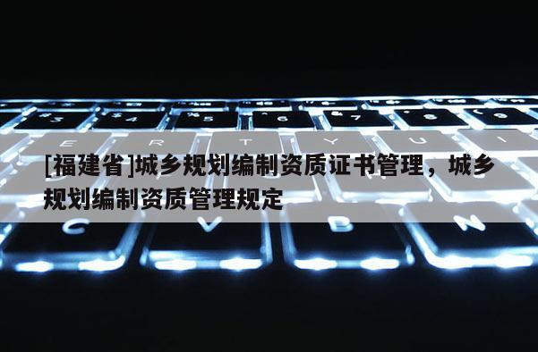 [福建省]城鄉(xiāng)規(guī)劃編制資質(zhì)證書管理，城鄉(xiāng)規(guī)劃編制資質(zhì)管理規(guī)定
