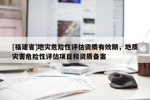 [福建省]地災危險性評估資質有效期，地質災害危險性評估項目和資質備案