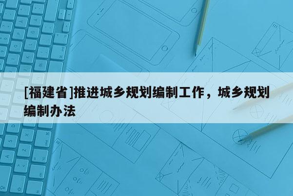 [福建省]推進(jìn)城鄉(xiāng)規(guī)劃編制工作，城鄉(xiāng)規(guī)劃編制辦法