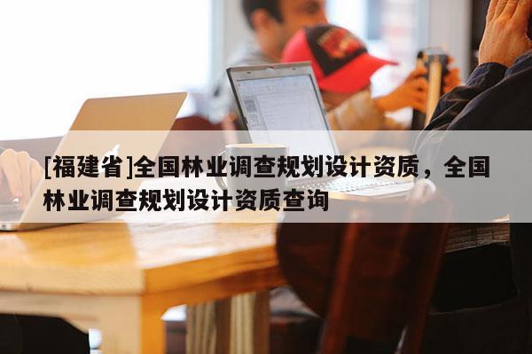 [福建省]全國林業(yè)調(diào)查規(guī)劃設(shè)計資質(zhì)，全國林業(yè)調(diào)查規(guī)劃設(shè)計資質(zhì)查詢