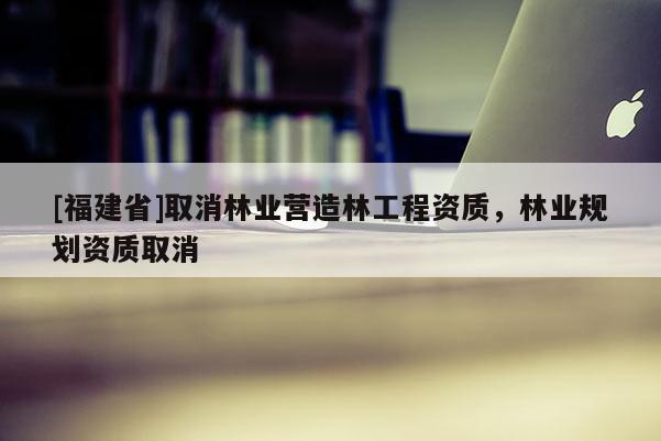 [福建省]取消林業(yè)營造林工程資質(zhì)，林業(yè)規(guī)劃資質(zhì)取消