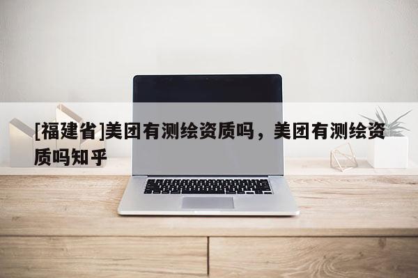 [福建省]美團(tuán)有測(cè)繪資質(zhì)嗎，美團(tuán)有測(cè)繪資質(zhì)嗎知乎
