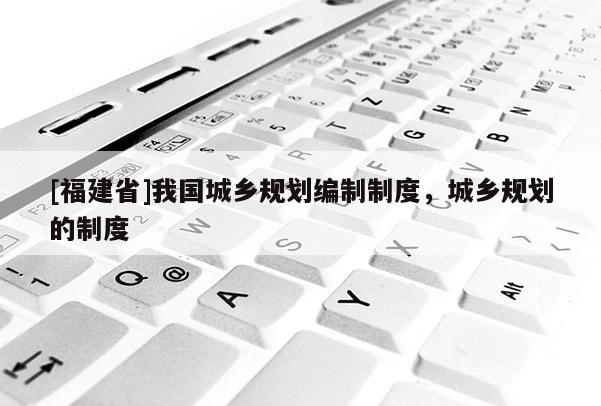 [福建省]我國(guó)城鄉(xiāng)規(guī)劃編制制度，城鄉(xiāng)規(guī)劃的制度