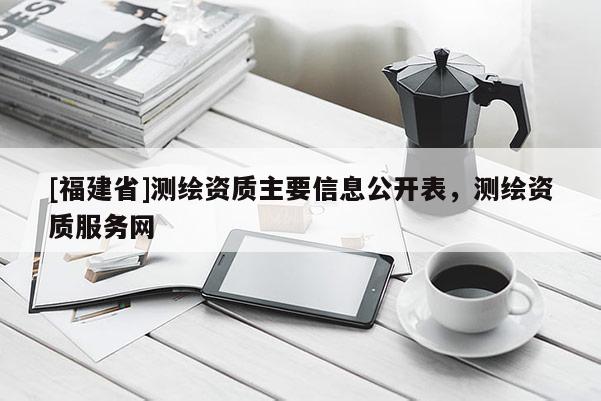 [福建省]測繪資質(zhì)主要信息公開表，測繪資質(zhì)服務(wù)網(wǎng)