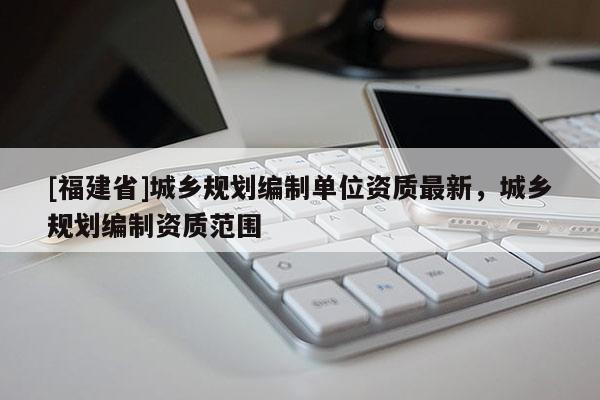 [福建省]城鄉(xiāng)規(guī)劃編制單位資質(zhì)最新，城鄉(xiāng)規(guī)劃編制資質(zhì)范圍